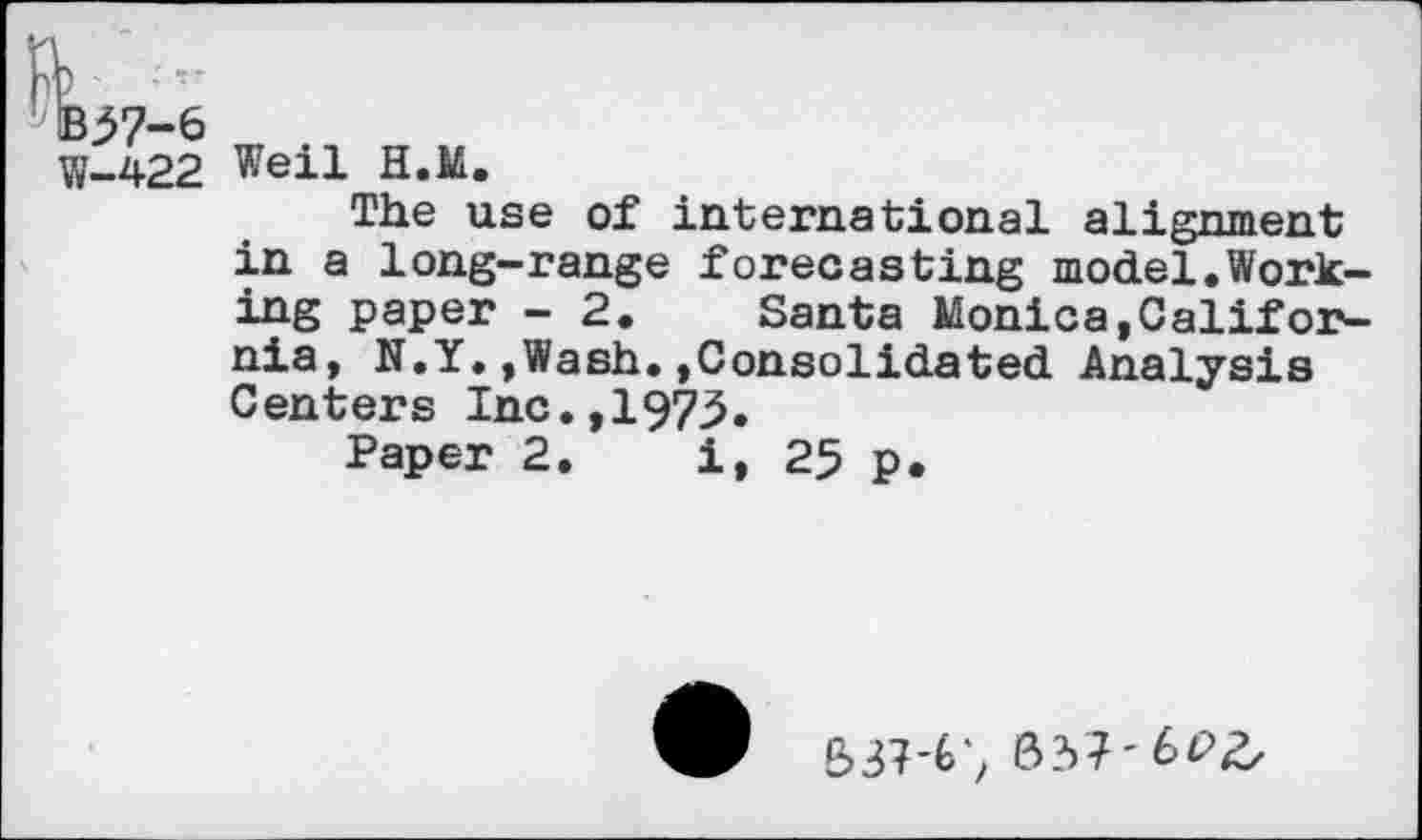 ﻿^57-6
W-422 Weil H.M.
The use of international alignment in a long-range forecasting model.Working paper - 2. Santa Monica,California, N.Y.,Wash.,Consolidated Analysis Centers Inc.,1973.
Paper 2. i, 25 p.
